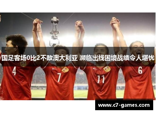国足客场0比2不敌澳大利亚 濒临出线困境战绩令人堪忧