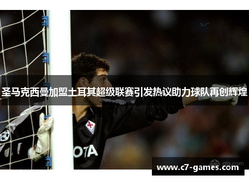 圣马克西曼加盟土耳其超级联赛引发热议助力球队再创辉煌 圣马克西曼加盟土耳其超级联赛引发热议助力球队再创辉煌